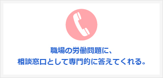 職場の労働問題に、相談窓口として専門的に答えてくれる。